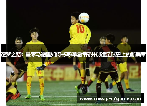 逐梦之路:皇家马德里如何书写辉煌传奇并创造足球史上的新篇章 逐梦之路:皇家马德里如何书写辉煌传奇并创造足球史上的新篇章