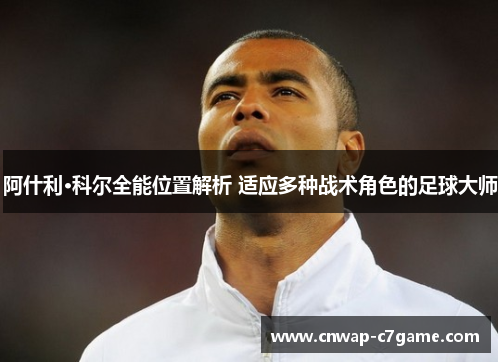 阿什利·科尔全能位置解析 适应多种战术角色的足球大师