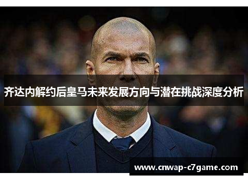 齐达内解约后皇马未来发展方向与潜在挑战深度分析