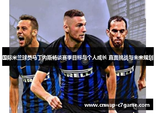 国际米兰球员马丁内斯畅谈赛季目标与个人成长 直面挑战与未来规划
