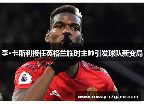 李·卡斯利接任英格兰临时主帅引发球队新变局