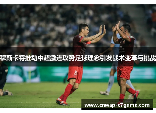 穆斯卡特推动中超激进攻势足球理念引发战术变革与挑战