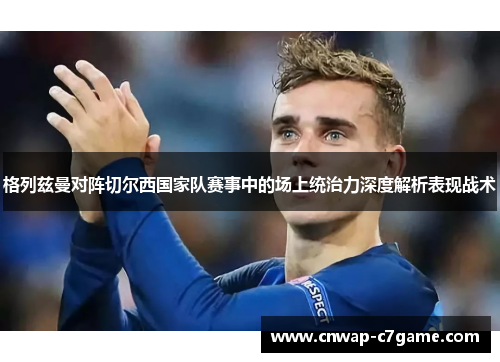 格列兹曼对阵切尔西国家队赛事中的场上统治力深度解析表现战术