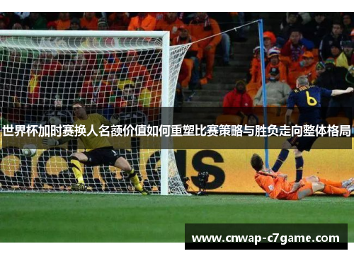 世界杯加时赛换人名额价值如何重塑比赛策略与胜负走向整体格局